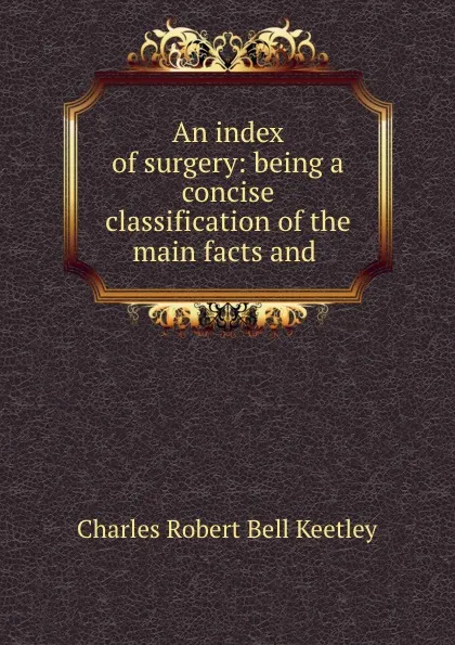 Обложка книги An index of surgery: being a concise classification of the main facts and ., Charles Robert Bell Keetley