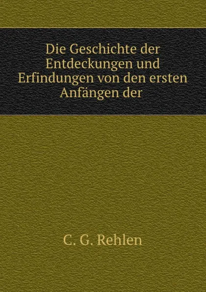 Обложка книги Die Geschichte der Entdeckungen und Erfindungen von den ersten Anfangen der ., C.G. Rehlen