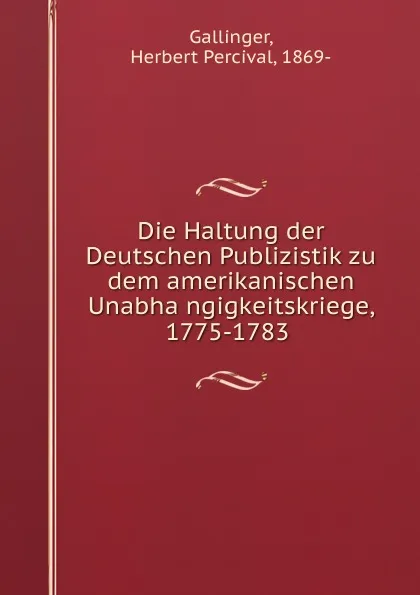 Обложка книги Die Haltung der Deutschen Publizistik zu dem amerikanischen Unabhangigkeitskriege, 1775-1783, Herbert Percival Gallinger