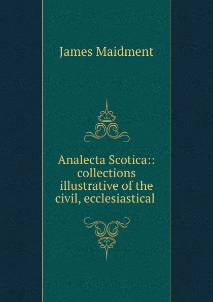 Обложка книги Analecta Scotica:: collections illustrative of the civil, ecclesiastical ., James Maidment