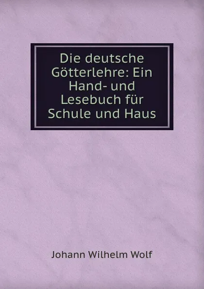 Обложка книги Die deutsche Gotterlehre: Ein Hand- und Lesebuch fur Schule und Haus, Johann Wilhelm Wolf