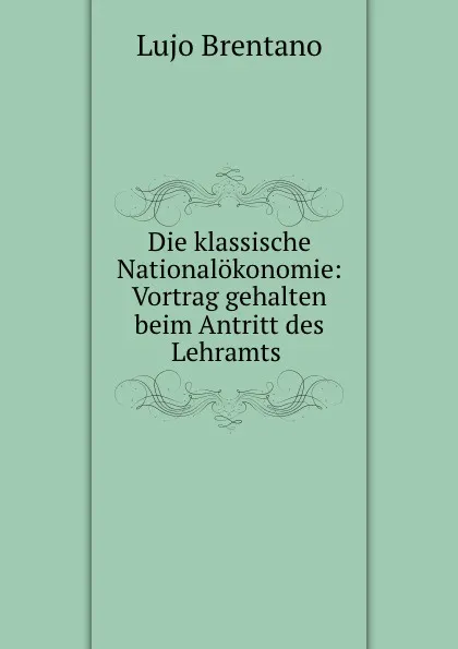 Обложка книги Die klassische Nationalokonomie: Vortrag gehalten beim Antritt des Lehramts ., Lujo Brentano