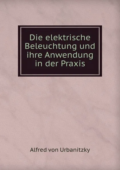 Обложка книги Die elektrische Beleuchtung und ihre Anwendung in der Praxis, Alfred von Urbanitzky