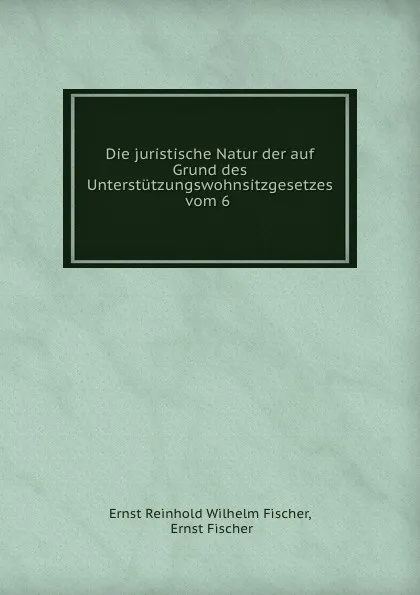 Обложка книги Die juristische Natur der auf Grund des Unterstutzungswohnsitzgesetzes vom 6 ., Ernst Reinhold Wilhelm Fischer