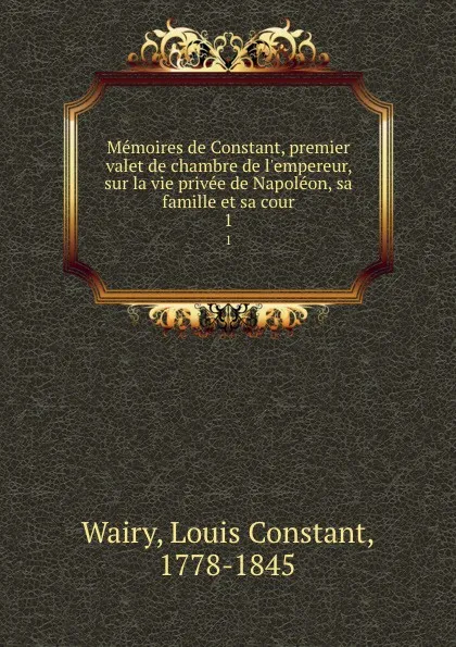 Обложка книги Memoires de Constant, premier valet de chambre de l.empereur, sur la vie privee de Napoleon, sa famille et sa cour. 1, Louis Constant Wairy
