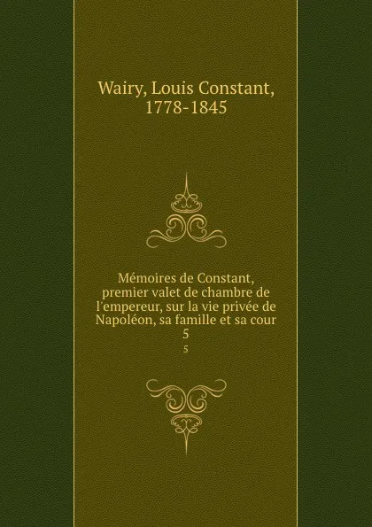 Обложка книги Memoires de Constant, premier valet de chambre de l.empereur, sur la vie privee de Napoleon, sa famille et sa cour. 5, Louis Constant Wairy