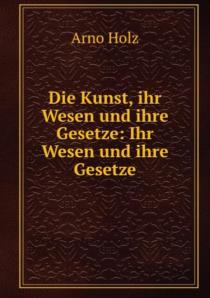 Обложка книги Die Kunst, ihr Wesen und ihre Gesetze: Ihr Wesen und ihre Gesetze, Arno Holz