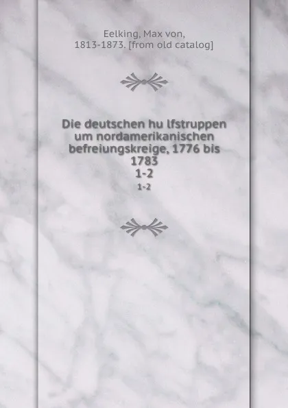 Обложка книги Die deutschen hulfstruppen um nordamerikanischen befreiungskreige, 1776 bis 1783. 1-2, Max von Eelking