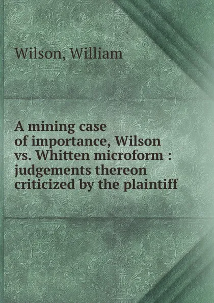 Обложка книги A mining case of importance, Wilson vs. Whitten microform : judgements thereon criticized by the plaintiff, William Wilson