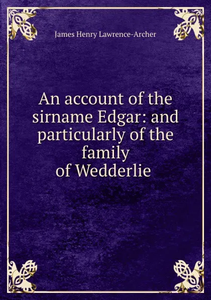 Обложка книги An account of the sirname Edgar: and particularly of the family of Wedderlie ., James Henry Lawrence-Archer