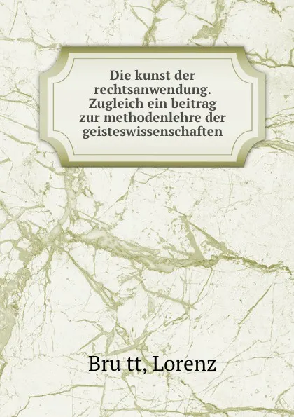 Обложка книги Die kunst der rechtsanwendung. Zugleich ein beitrag zur methodenlehre der geisteswissenschaften, Lorenz Brütt