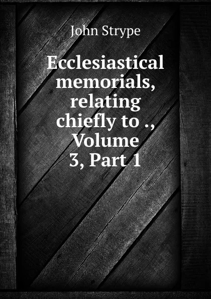 Обложка книги Ecclesiastical memorials, relating chiefly to ., Volume 3,.Part 1, John Strype