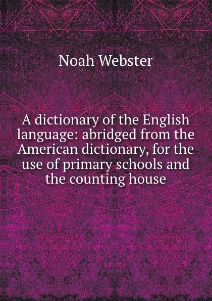 Обложка книги A dictionary of the English language: abridged from the American dictionary, for the use of primary schools and the counting house, Noah Webster