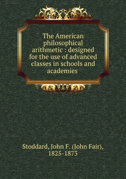 Обложка книги The American philosophical arithmetic : designed for the use of advanced classes in schools and academies ., John Fair Stoddard