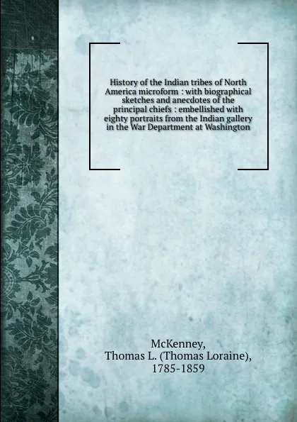 Обложка книги History of the Indian tribes of North America microform : with biographical sketches and anecdotes of the principal chiefs : embellished with eighty portraits from the Indian gallery in the War Department at Washington, Thomas Loraine McKenney