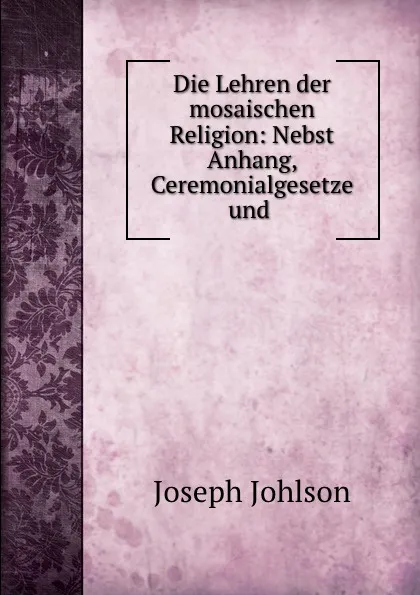 Обложка книги Die Lehren der mosaischen Religion: Nebst Anhang, Ceremonialgesetze und ., Joseph Johlson