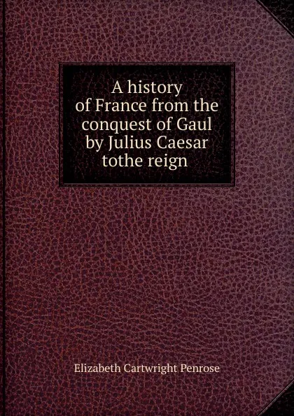 Обложка книги A history of France from the conquest of Gaul by Julius Caesar tothe reign ., Elizabeth Cartwright Penrose