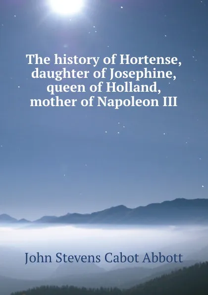 Обложка книги The history of Hortense, daughter of Josephine, queen of Holland, mother of Napoleon III, John S. C. Abbott