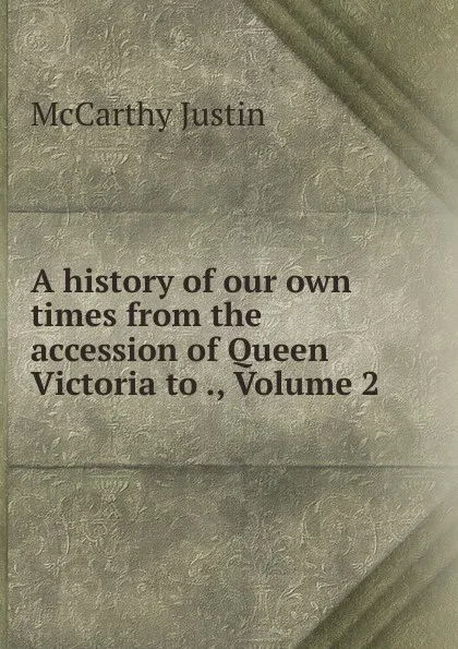 Обложка книги A history of our own times from the accession of Queen Victoria to ., Volume 2, Justin McCarthy