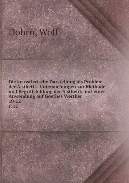 Обложка книги Die kunstlerische Darstellung als Problem der Asthetik. Untersuchungen zur Methode und Begriffsbildung der Asthetik, mit einer Anwendung auf Goethes Werther. 10-12, Wolf Dohrn