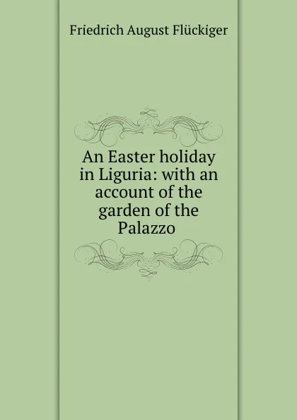 Обложка книги An Easter holiday in Liguria: with an account of the garden of the Palazzo ., Friedrich August Flückiger