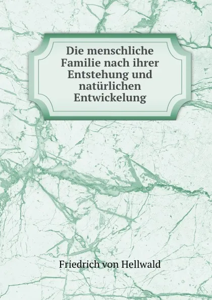 Обложка книги Die menschliche Familie nach ihrer Entstehung und naturlichen Entwickelung, Friedrich von Hellwald