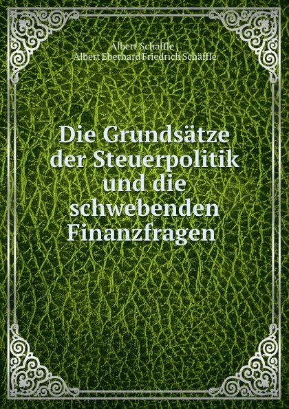 Обложка книги Die Grundsatze der Steuerpolitik und die schwebenden Finanzfragen ., Albert Schäffle