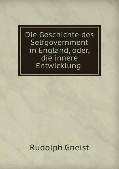 Обложка книги Die Geschichte des Selfgovernment in England, oder, die innere Entwicklung ., Rudolph Gneist