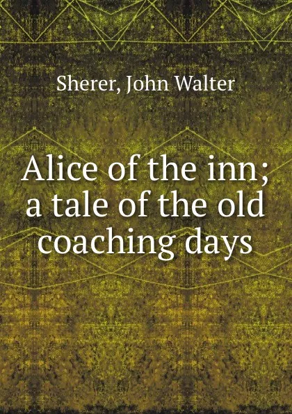 Обложка книги Alice of the inn; a tale of the old coaching days, John Walter Sherer