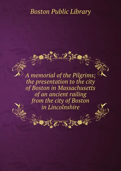 Обложка книги A memorial of the Pilgrims; the presentation to the city of Boston in Massachusetts of an ancient railing from the city of Boston in Lincolnshire, Boston Public Library
