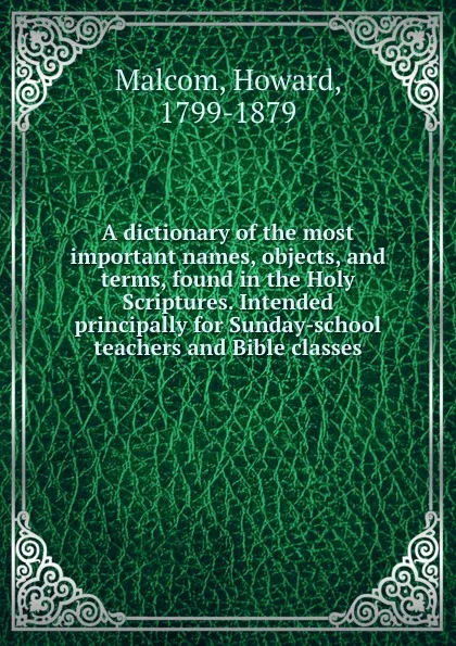 Обложка книги A dictionary of the most important names, objects, and terms, found in the Holy Scriptures. Intended principally for Sunday-school teachers and Bible classes, Howard Malcom