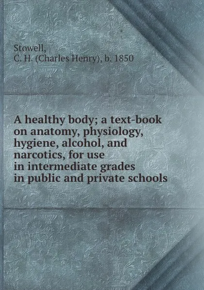 Обложка книги A healthy body; a text-book on anatomy, physiology, hygiene, alcohol, and narcotics, for use in intermediate grades in public and private schools, Charles Henry Stowell