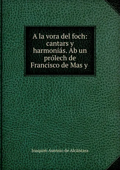 Обложка книги A la vora del foch: cantars y harmonias. Ab un prolech de Francisco de Mas y ., Joaquiḿ Asensio de Alcántara