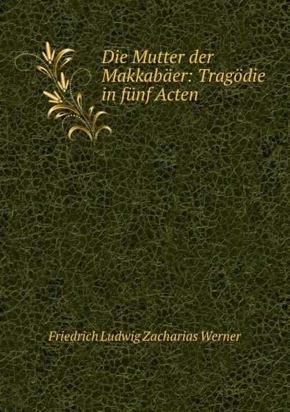 Обложка книги Die Mutter der Makkabaer: Tragodie in funf Acten, Friedrich Ludwig Zacharias Werner