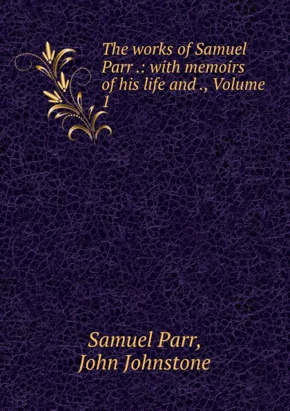 Обложка книги The works of Samuel Parr .: with memoirs of his life and ., Volume 1, Samuel Parr