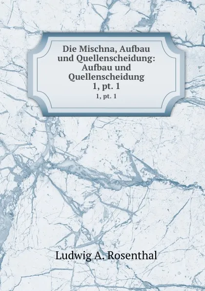 Обложка книги Die Mischna, Aufbau und Quellenscheidung: Aufbau und Quellenscheidung. 1,.pt. 1, Ludwig A. Rosenthal