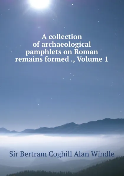 Обложка книги A collection of archaeological pamphlets on Roman remains formed ., Volume 1, Bertram Coghill Alan Windle