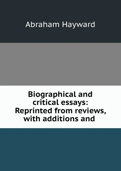 Обложка книги Biographical and critical essays: Reprinted from reviews, with additions and ., Abraham Hayward