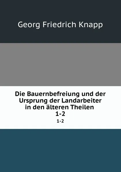 Обложка книги Die Bauernbefreiung und der Ursprung der Landarbeiter in den alteren Theilen . 1-2, Georg Friedrich Knapp