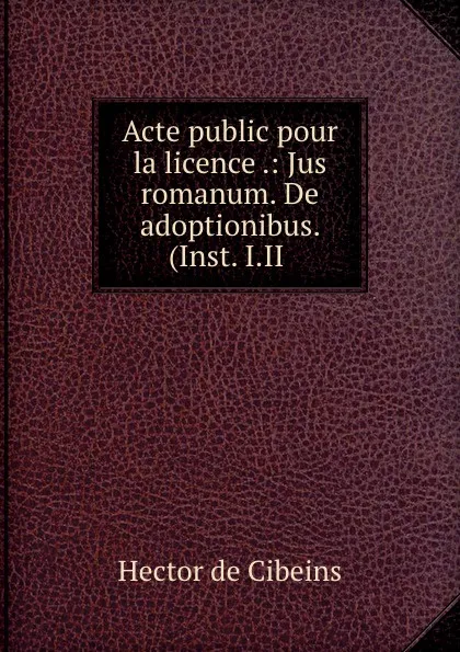 Обложка книги Acte public pour la licence .: Jus romanum. De adoptionibus. (Inst. I.II ., Hector de Cibeins