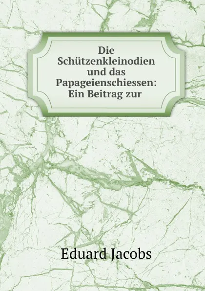 Обложка книги Die Schutzenkleinodien und das Papageienschiessen: Ein Beitrag zur ., Eduard Jacobs