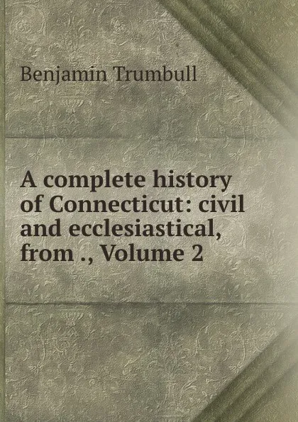 Обложка книги A complete history of Connecticut: civil and ecclesiastical, from ., Volume 2, Benjamin Trumbull