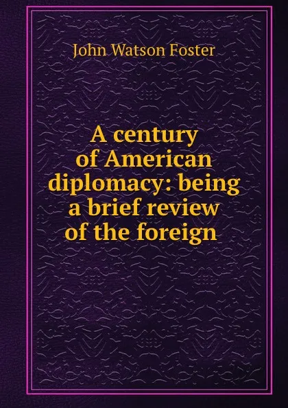 Обложка книги A century of American diplomacy: being a brief review of the foreign ., John Watson Foster