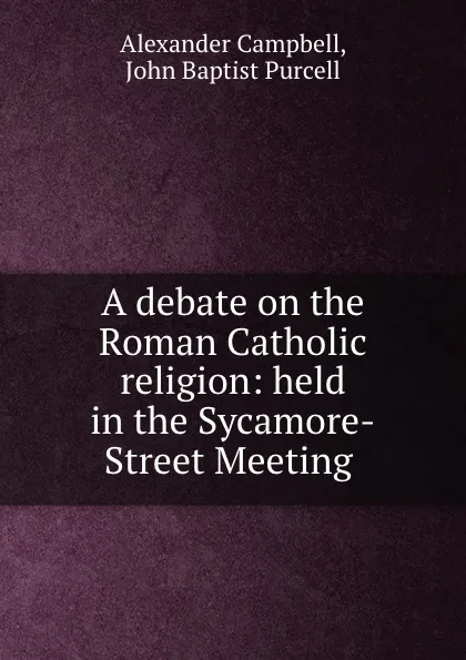 Обложка книги A debate on the Roman Catholic religion: held in the Sycamore-Street Meeting ., Alexander Campbell
