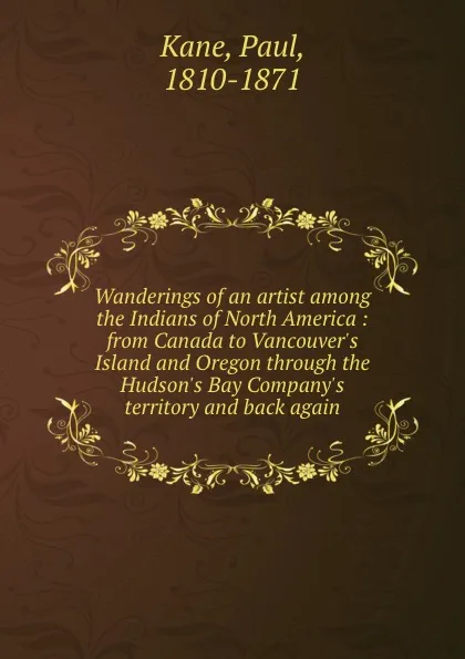 Обложка книги Wanderings of an artist among the Indians of North America : from Canada to Vancouver.s Island and Oregon through the Hudson.s Bay Company.s territory and back again, Paul Kane