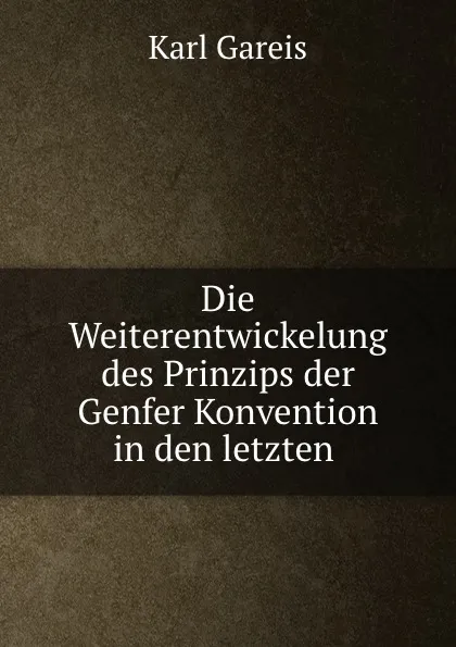 Обложка книги Die Weiterentwickelung des Prinzips der Genfer Konvention in den letzten ., Karl Gareis