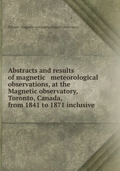 Обложка книги Abstracts and results of magnetic . meteorological observations, at the Magnetic observatory, Toronto, Canada, from 1841 to 1871 inclusive, Toronto. Magnetic and meteorological observatory