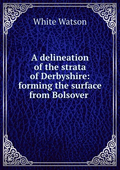 Обложка книги A delineation of the strata of Derbyshire: forming the surface from Bolsover ., White Watson