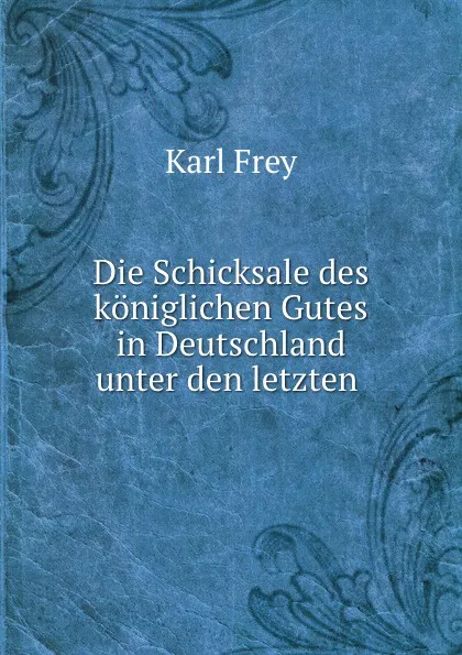 Обложка книги Die Schicksale des koniglichen Gutes in Deutschland unter den letzten ., Karl Frey