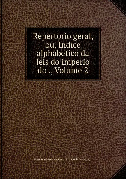 Обложка книги Repertorio geral, ou, Indice alphabetico da leis do imperio do ., Volume 2, Francisco Maria de Souza Furtado de Mendonça